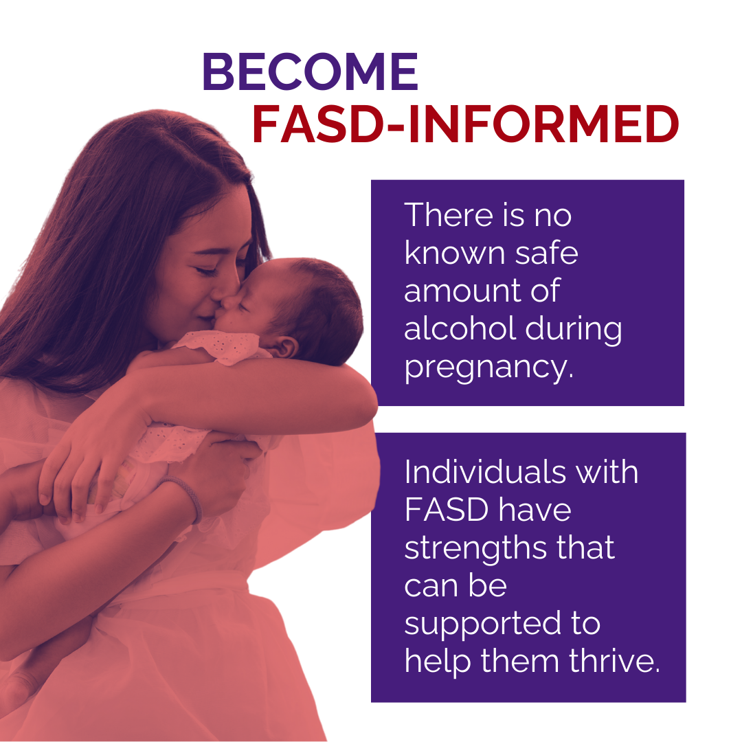 Mother kisses baby. Text reads: Become FASD-informed. There is no known safe amount of alcohol during pregnancy. Individuals with FASD have strengths that can be supported to help them thrive. 