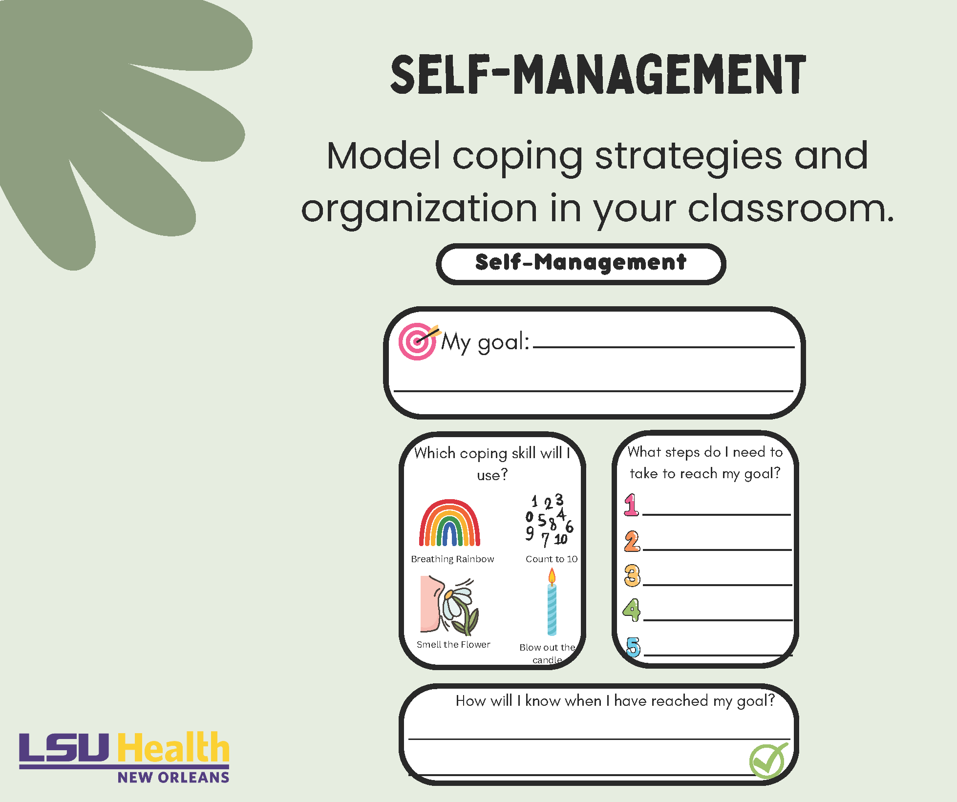 Self-Management. Model coping strategies and organization in your classroom. What is my goal?  Which coping skill will I use? Breathing Rainbow, Count to 10, Smell the Flower, or Blow out the candle. What steps do I need to take to reach my goal? How will I know when I have reached my goal?