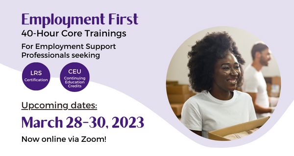 Employment First 40-Hour Core Trainings For Employment Support Professionals seeking LRS certification or Continuing Education Credits (CEU). Upcoming dates: March 28-30, 2023. Now online via Zoom!