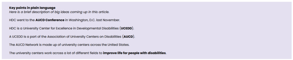 A screenshot of a light purple textbox with bold text that reads: " Key points in plain language
Here is a brief description of big ideas coming up in this article." Then below the bold text is other text that reads: "HDC went to the AUCD Conference in Washington, D.C. last November. HDC is a University Center for Excellence in Developmental Disabilities (UCEDD). A UCEDD is a part of the Association of University Centers on Disabilities (AUCD). The AUCD Network is made up of university centers across the United States. The university centers work across a lot of different fields to improve life for people with disabilities."